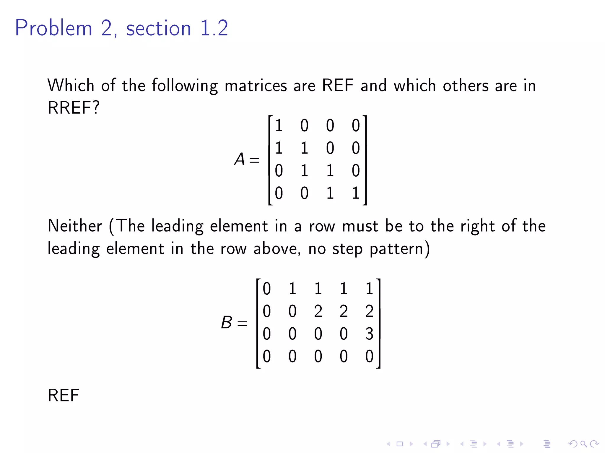 Problem 2, section 1.2



   Which of the following matrices are REF and which others are in
   RREF?
                                1 0 0 0
                                          

                           A = 1 1 0 0
                                          
                               0 1 1 0
                                          
                                0 0 1 1
   Neither (The leading element in a row must be to the right of the
   leading element in the row above, no step pattern)
                              0   1   1   1   1
                                              
                             0   0   2   2   2
                         B = 0
                             
                                 0   0   0   3
                                                
                                                
                              0   0   0   0   0
   REF
 
