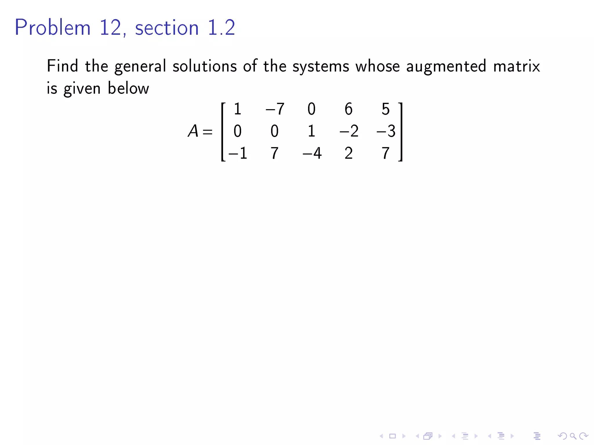 Problem 12, section 1.2

   Find the general solutions of the systems whose augmented matrix
   is given below
                             1 −7 0 6 5
                                                 

                      A =  0 0 1 −2 −3
                            −1 7 −4 2           7
 