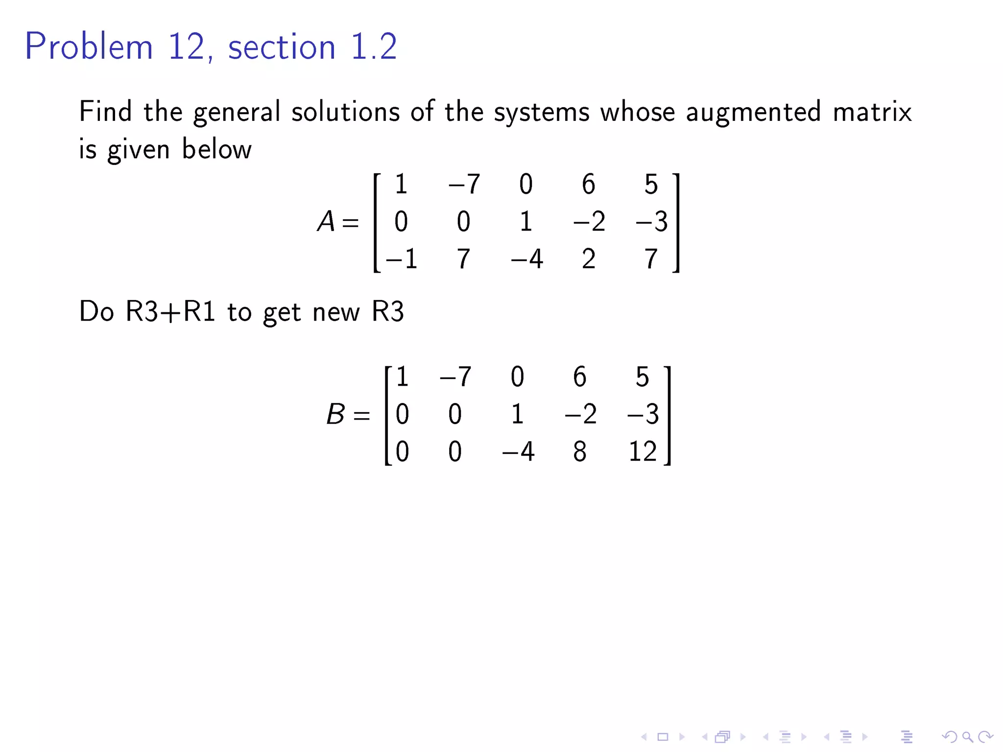 Problem 12, section 1.2

   Find the general solutions of the systems whose augmented matrix
   is given below
                             1 −7 0 6 5
                                                 

                      A =  0 0 1 −2 −3
                            −1 7 −4 2           7
   Do R3+R1 to get new R3
                         1    −7   0     6 5
                                              

                     B= 0     0    1   −2 −3
                         0     0   −4   8 12
 