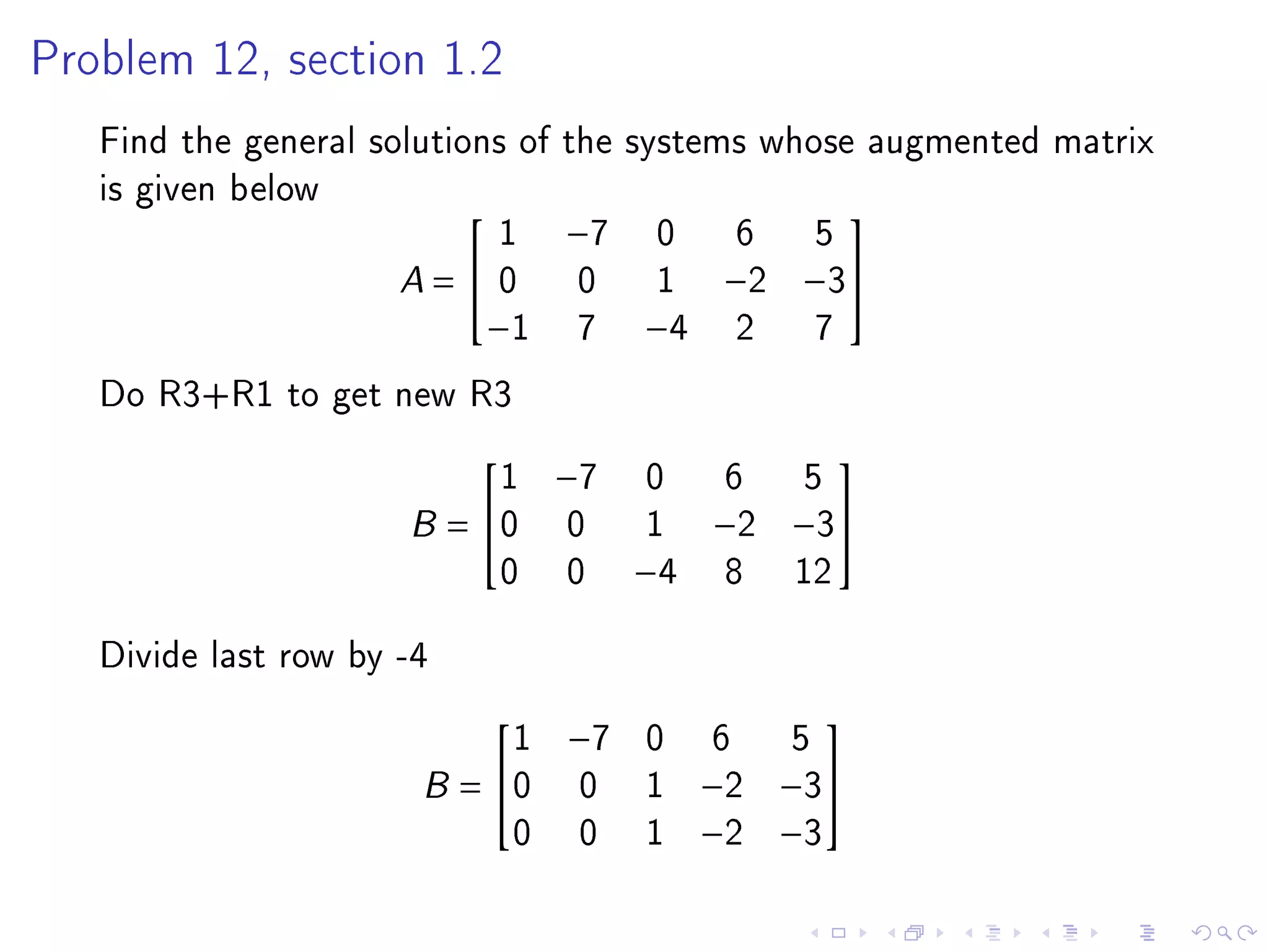 Problem 12, section 1.2

   Find the general solutions of the systems whose augmented matrix
   is given below
                             1 −7 0 6 5
                                                 

                      A =  0 0 1 −2 −3
                            −1 7 −4 2           7
   Do R3+R1 to get new R3
                          1     −7   0     6 5
                                                

                      B= 0     0     1   −2 −3
                          0     0    −4   8 12
   Divide last row by -4
                            1   −7   0     6    5
                                               

                       B = 0    0   1    −2   −3
                            0    0   1    −2   −3
 