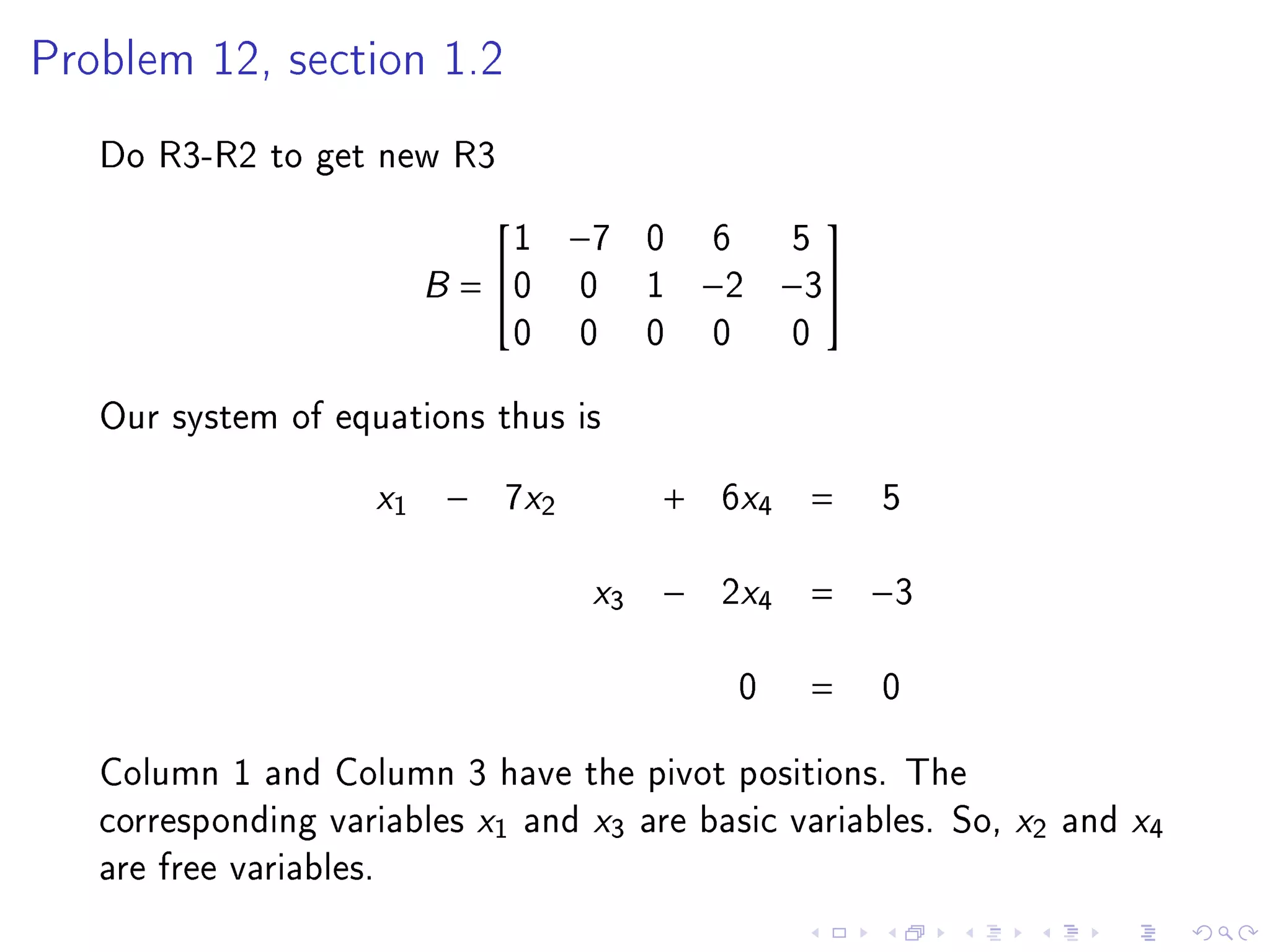 Problem 12, section 1.2


   Do R3-R2 to get new R3
                             1     −7    0    6     5
                                                   

                         B= 0     0     1   −2    −3
                             0     0     0    0    0
   Our system of equations thus is
                    x1   −   7x2         +   6x4    =    5

                                    x3   −   2x4    = −3

                                              0     =    0
   Column 1 and Column 3 have the pivot positions. The
   corresponding variables x1 and x3 are basic variables. So, x2 and x4
   are free variables.
 