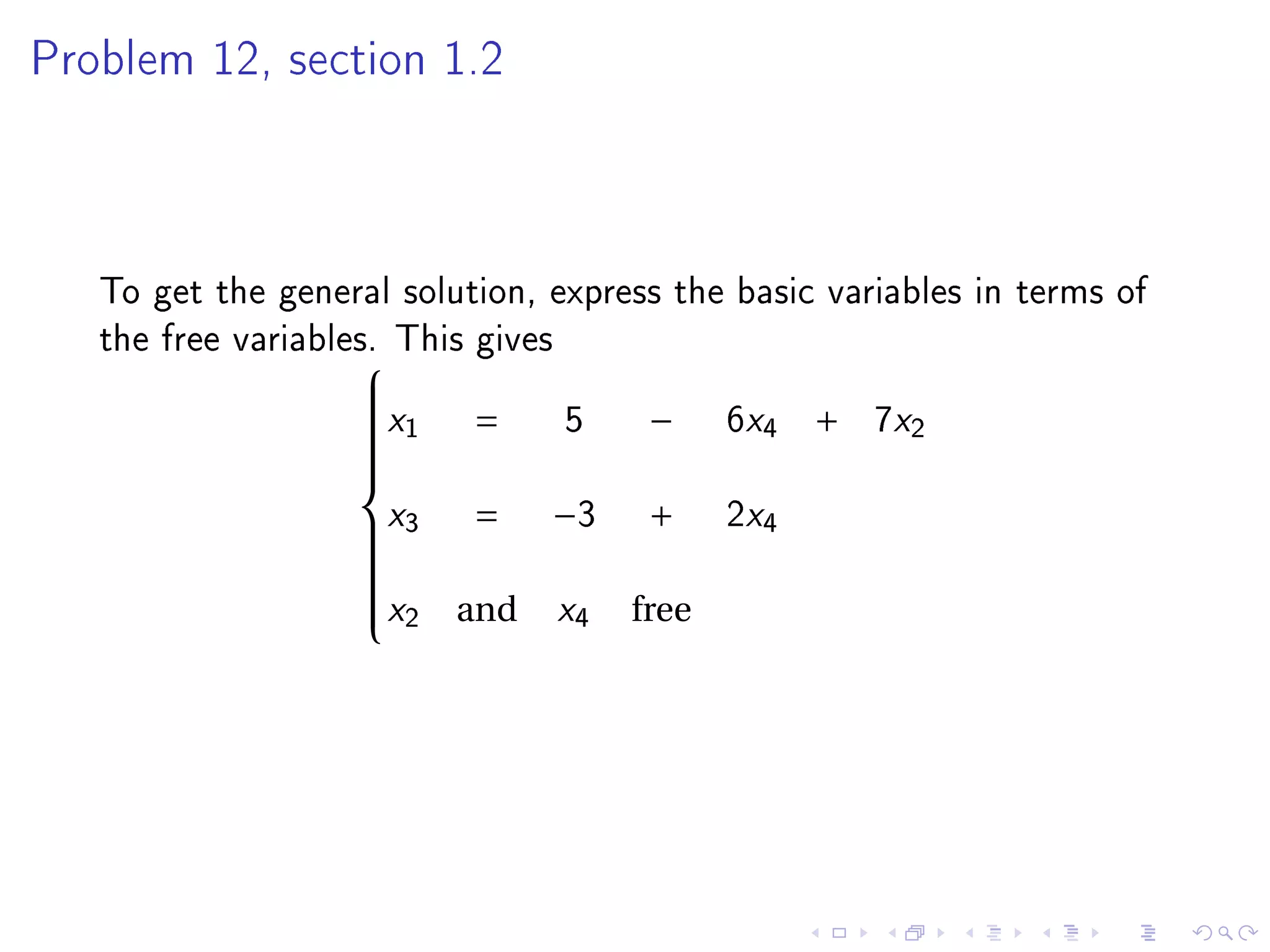 Problem 12, section 1.2




   To get the general solution, express the basic variables in terms of
   the free variables. This gives
                    
                   x1           5          6x4       7x2
                   
                           =          −           +
                   
                   
                   
                   
                   
                   
                   x3
                   
                           =    −3    +     2x4
                   
                   
                   x2          x4
                   
                   
                          and        free
                   
 