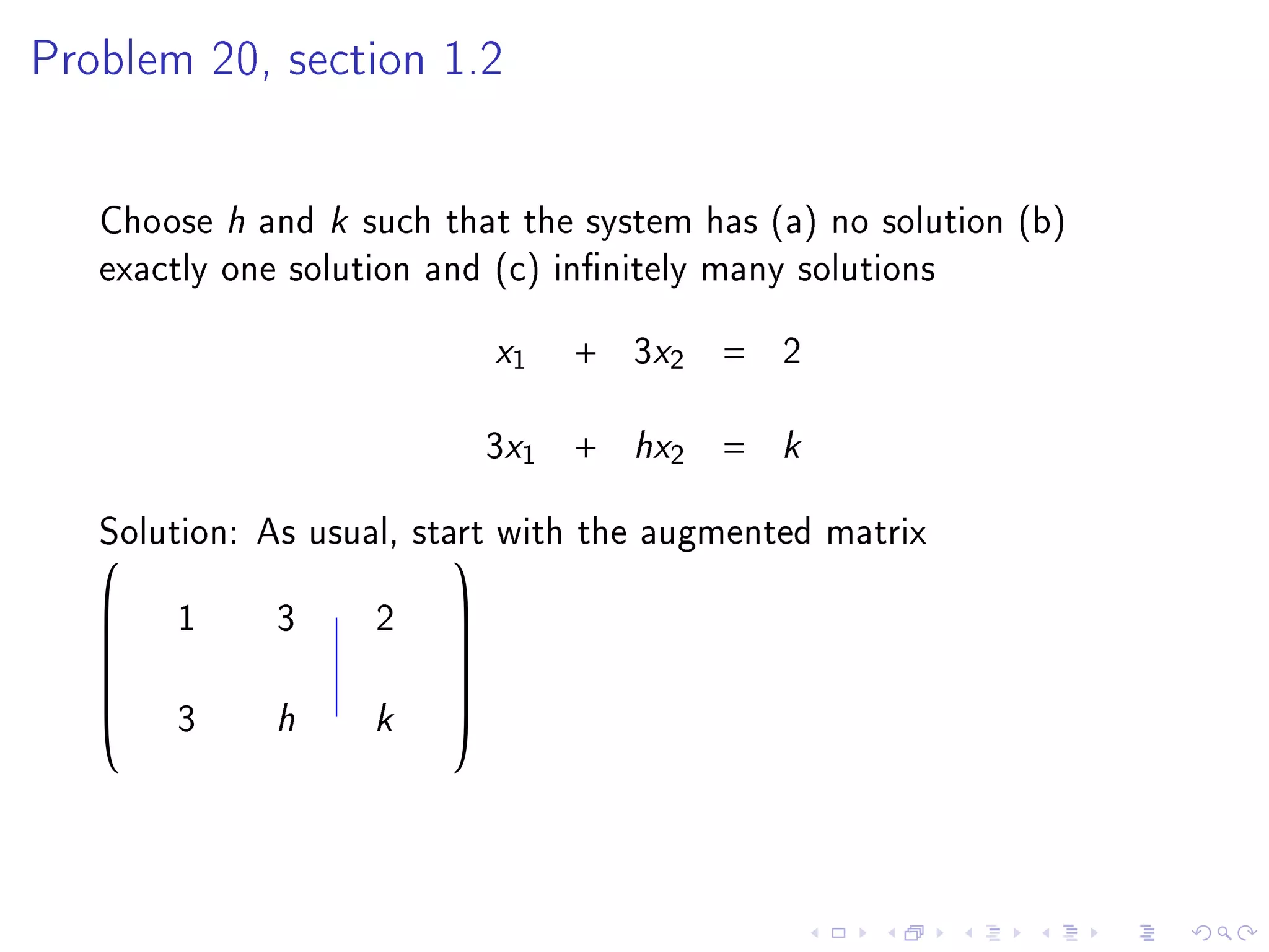 Problem 20, section 1.2




   Choose h and k such that the system has (a) no solution (b)
   exactly one solution and (c) innitely many solutions
                            x1    +   3x2   =   2

                            3x1   +   hx2   =   k
   Solution: As usual, start with the augmented matrix
                         
   
      1     3      2   
                        
                       
             h     k
                       
   
       3                
 