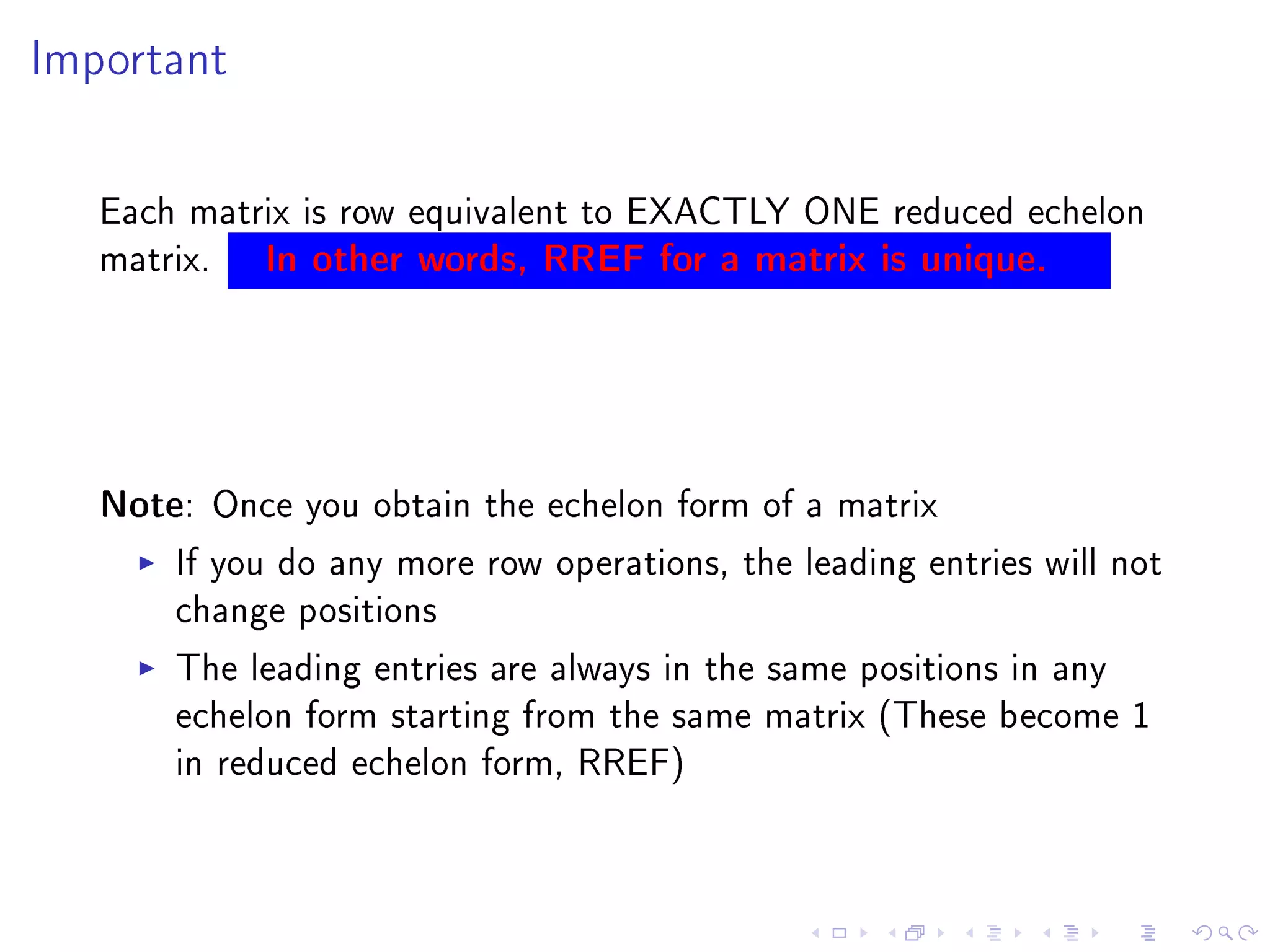 Important




   Each matrix is row equivalent to EXACTLY ONE reduced echelon
   matrix. In other words, RREF for a matrix is unique.




   Note: Once you obtain the echelon form of a matrix
       If you do any more row operations, the leading entries will not
       change positions
       The leading entries are always in the same positions in any
       echelon form starting from the same matrix (These become 1
       in reduced echelon form, RREF)
 