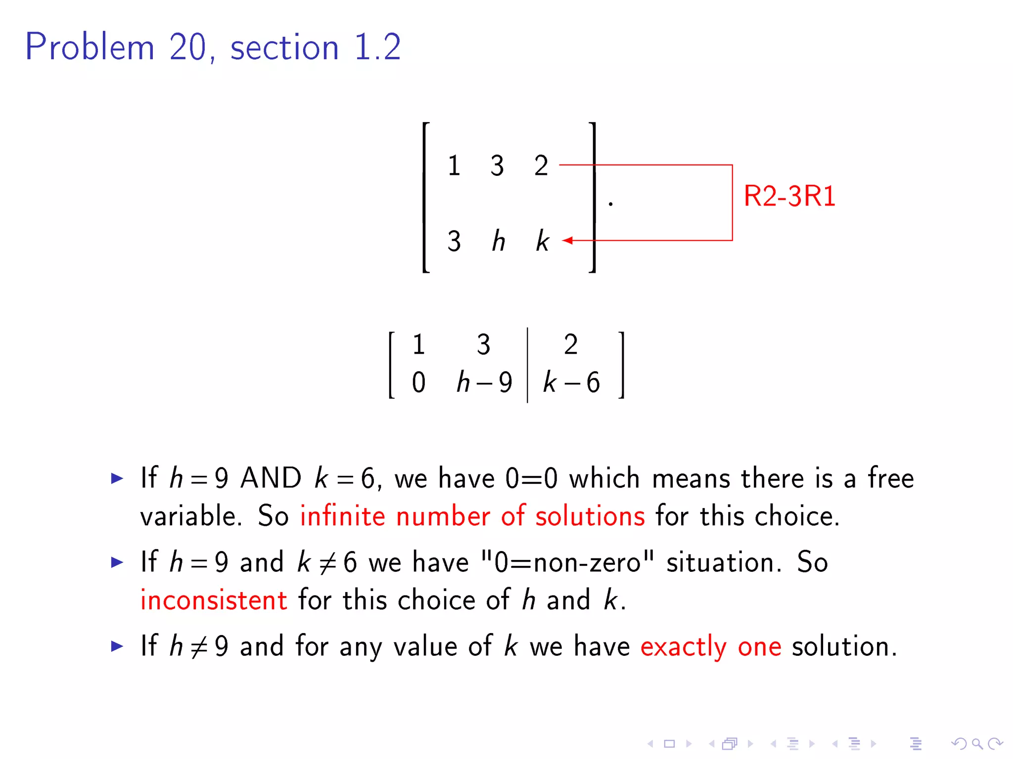 Problem 20, section 1.2


                                         
                               1 3 2     
                            
                                         .
                                          
                                                      R2-3R1
                                3 h k
                                         



                            1 3     2
                            0 h−9 k −6

       If h = 9 AND k = 6, we have 0=0 which means there is a free
       variable. So innite number of solutions for this choice.
       If h = 9 and k = 6 we have 0=non-zero situation. So
       inconsistent for this choice of h and k .
       If h = 9 and for any value of k we have exactly one solution.
 