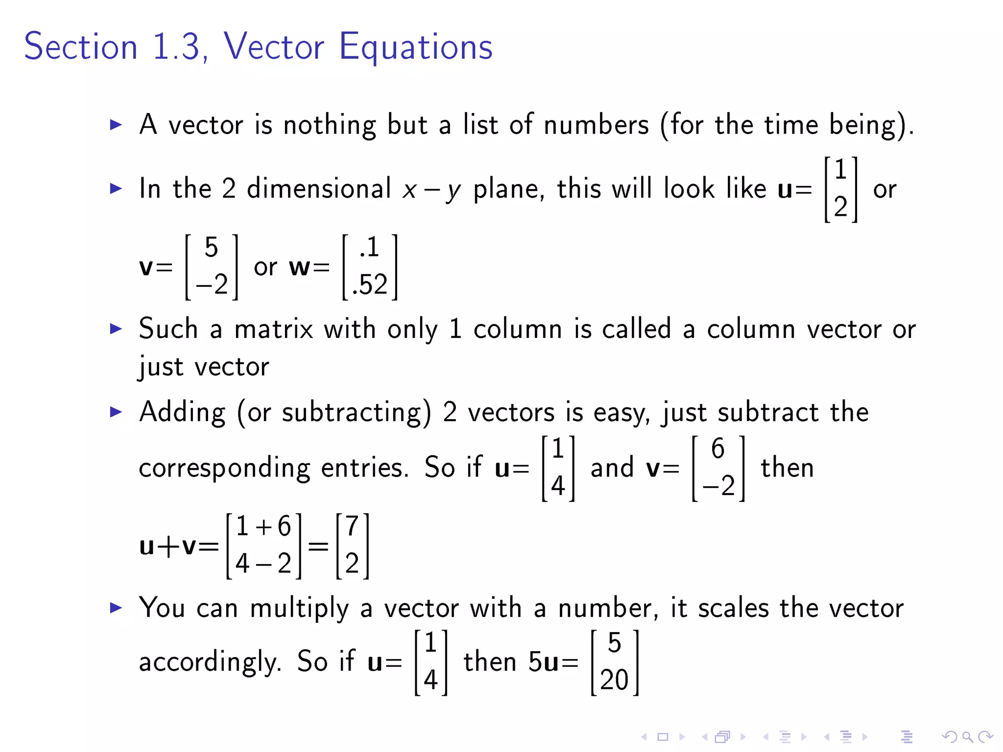 Section 1.3, Vector Equations


       A vector is nothing but a list of numbers (for the time being).
                                                                 1
       In the 2 dimensional x − y plane, this will look like u=     or
                                                                 2
       v= −52 or w= .52  .1

       Such a matrix with only 1 column is called a column vector or
       just vector
       Adding (or subtracting) 2 vectors is easy, just subtract the
                                         1             6
       corresponding entries. So if u=      and v=          then
                                         4            −2

       u+v= 1 + 6 = 7
               4−2      2
       You can multiply a vector with a number, it scales the vector
                              1               5
       accordingly. So if u=     then 5u=
                              4              20
 