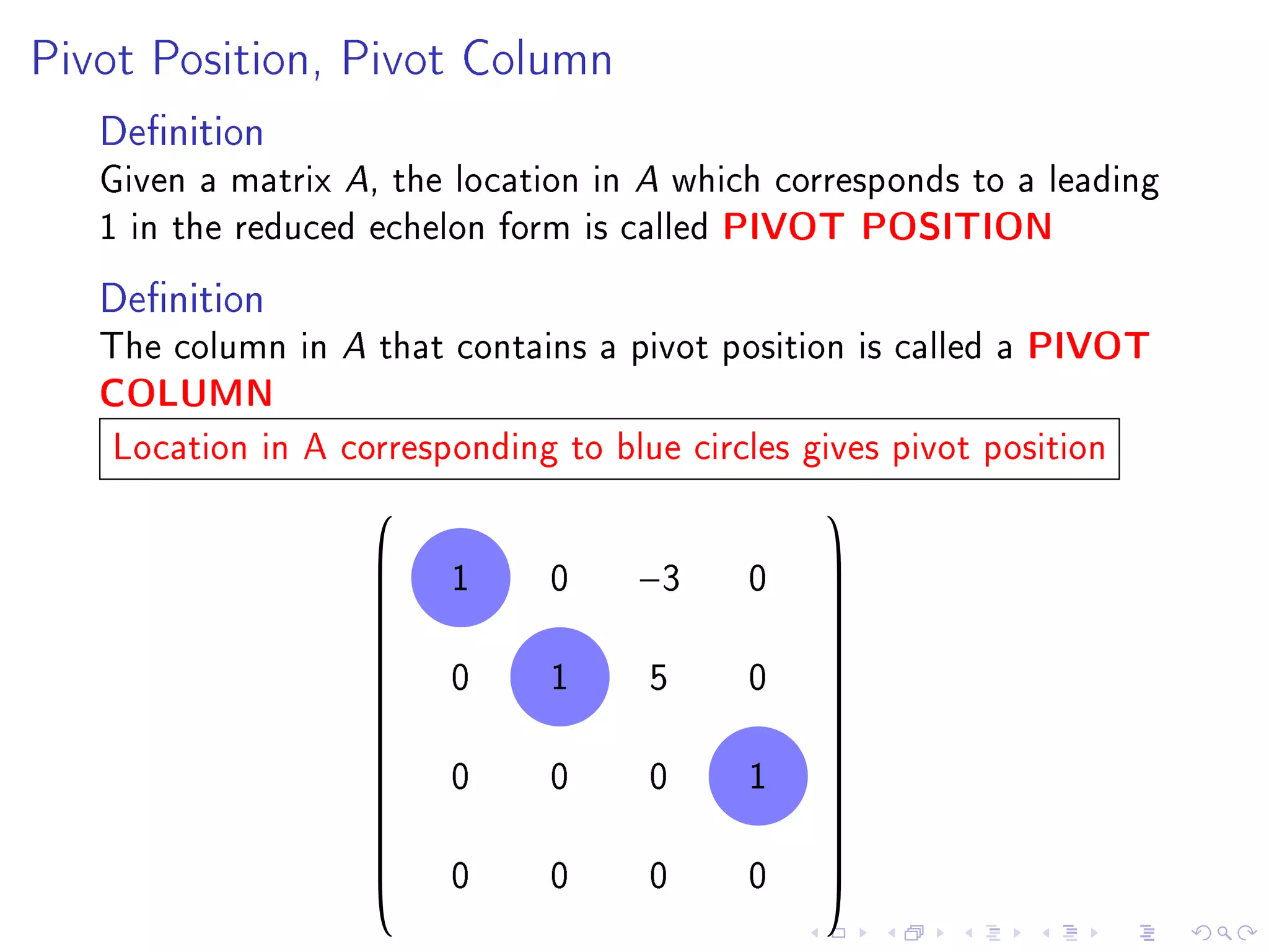 Pivot Position, Pivot Column

   Denition
   Given a matrix A, the location in A which corresponds to a leading
   1 in the reduced echelon form is called PIVOT POSITION
   Denition
   The column in A that contains a pivot position is called a PIVOT
   COLUMN
   Location in A corresponding to blue circles gives pivot position
                                               
                    
                       1      0    −3     0    
                                                
                                               
                                               
                        0      1     5     0
                                               
                                               
                                               
                                               
                                               
                    
                       0      0     0     1    
                                                
                                               
                                               
                        0      0     0     0
                                               
                                               
 