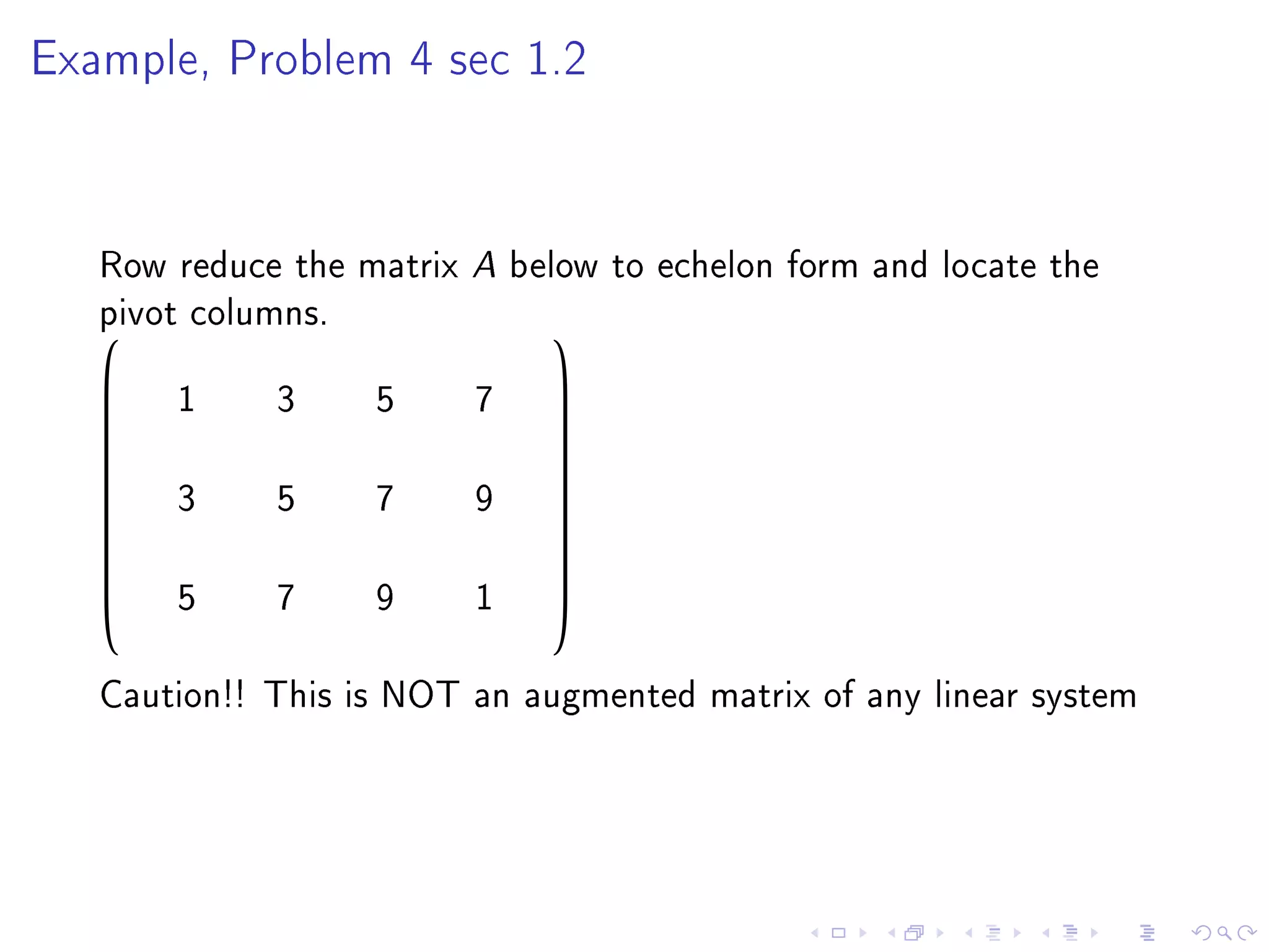 Example, Problem 4 sec 1.2




   Row reduce the matrix A below to echelon form and locate the
   pivot columns.
                             
   
      1     3     5     7    
                              
                             
                             
       3     5     7     9
                             
                             
                             
                             
       5     7     9     1
                             
                             


   Caution!! This is NOT an augmented matrix of any linear system
 