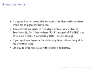 Announcements




     If anyone has not been able to access the class website please
     email me at pgeorge3@mtu.edu
     Two corrections made to Tuesday's lecture slides (Jan 12).
     See slides 27, 28 (I had written R3-R1 instead of R3-2R1) and
     39 (I didn't make it completely RREF before saving).
     If you spot any typos in the slides any time, please bring it to
     my attention asap.
     Lst day to drop this class with refund is tomorrow.
 