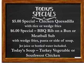 $5.00 Special – Chicken Quesadilla
with rice or wedge fries
$6.00 Special – BBQ Rib on a Bun or
Meatball Sub
with wedge fries, pasta or side of soup.
Jet juice or bottled water included.
Today’s Soup – Turkey Vegetable or
Southwest Chicken
 