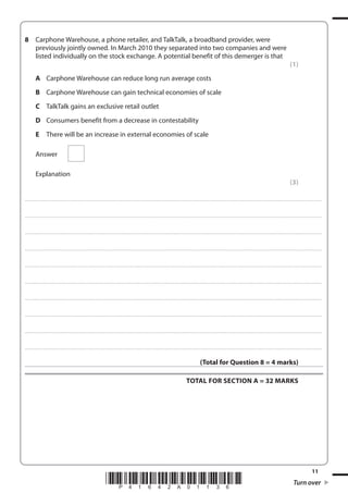 11
*P41642A01136* Turn over
8 Carphone Warehouse, a phone retailer, and TalkTalk, a broadband provider, were
previously jointly owned. In March 2010 they separated into two companies and were
listed individually on the stock exchange. A potential benefit of this demerger is that
(1)
A Carphone Warehouse can reduce long run average costs
B Carphone Warehouse can gain technical economies of scale
C TalkTalk gains an exclusive retail outlet
D Consumers benefit from a decrease in contestability
E There will be an increase in external economies of scale
Answer
Explanation
(3)
....................................................................................................................................................................................................................................................................................
....................................................................................................................................................................................................................................................................................
....................................................................................................................................................................................................................................................................................
....................................................................................................................................................................................................................................................................................
....................................................................................................................................................................................................................................................................................
....................................................................................................................................................................................................................................................................................
....................................................................................................................................................................................................................................................................................
....................................................................................................................................................................................................................................................................................
....................................................................................................................................................................................................................................................................................
....................................................................................................................................................................................................................................................................................
(Total for Question 8 = 4 marks)
TOTAL FOR SECTION A = 32 MARKS
 