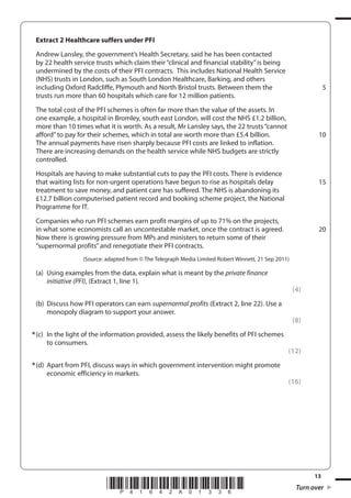 13
*P41642A01336* Turn over
Extract 2 Healthcare suffers under PFI
Andrew Lansley, the government’s Health Secretary, said he has been contacted
by 22 health service trusts which claim their “clinical and financial stability”is being
undermined by the costs of their PFI contracts. This includes National Health Service
(NHS) trusts in London, such as South London Healthcare, Barking, and others
including Oxford Radcliffe, Plymouth and North Bristol trusts. Between them the
trusts run more than 60 hospitals which care for 12 million patients.
The total cost of the PFI schemes is often far more than the value of the assets. In
one example, a hospital in Bromley, south east London, will cost the NHS £1.2 billion,
more than 10 times what it is worth. As a result, Mr Lansley says, the 22 trusts“cannot
afford”to pay for their schemes, which in total are worth more than £5.4 billion.
The annual payments have risen sharply because PFI costs are linked to inflation.
There are increasing demands on the health service while NHS budgets are strictly
controlled.
Hospitals are having to make substantial cuts to pay the PFI costs. There is evidence
that waiting lists for non-urgent operations have begun to rise as hospitals delay
treatment to save money, and patient care has suffered. The NHS is abandoning its
£12.7 billion computerised patient record and booking scheme project, the National
Programme for IT.
Companies who run PFI schemes earn profit margins of up to 71% on the projects,
in what some economists call an uncontestable market, once the contract is agreed.
Now there is growing pressure from MPs and ministers to return some of their
“supernormal profits”and renegotiate their PFI contracts.
(Source: adapted from © The Telegraph Media Limited Robert Winnett, 21 Sep 2011)
(a) Using examples from the data, explain what is meant by the private finance
initiative (PFI), (Extract 1, line 1).
(4)
(b) Discuss how PFI operators can earn supernormal profits (Extract 2, line 22). Use a
monopoly diagram to support your answer.
(8)
*(c) In the light of the information provided, assess the likely benefits of PFI schemes
to consumers.
(12)
*(d) Apart from PFI, discuss ways in which government intervention might promote
economic efficiency in markets.
(16)
5
10
15
20
 