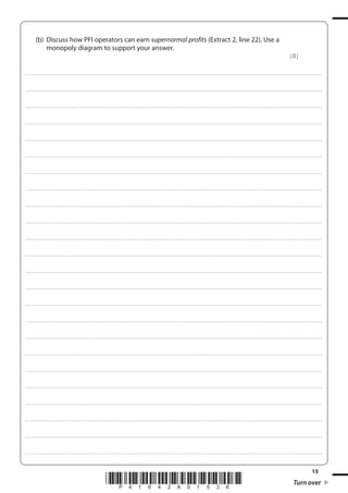 15
*P41642A01536* Turn over
(b) Discuss how PFI operators can earn supernormal profits (Extract 2, line 22). Use a
monopoly diagram to support your answer.
(8)
....................................................................................................................................................................................................................................................................................
....................................................................................................................................................................................................................................................................................
....................................................................................................................................................................................................................................................................................
....................................................................................................................................................................................................................................................................................
....................................................................................................................................................................................................................................................................................
....................................................................................................................................................................................................................................................................................
....................................................................................................................................................................................................................................................................................
....................................................................................................................................................................................................................................................................................
....................................................................................................................................................................................................................................................................................
....................................................................................................................................................................................................................................................................................
....................................................................................................................................................................................................................................................................................
....................................................................................................................................................................................................................................................................................
....................................................................................................................................................................................................................................................................................
....................................................................................................................................................................................................................................................................................
....................................................................................................................................................................................................................................................................................
....................................................................................................................................................................................................................................................................................
....................................................................................................................................................................................................................................................................................
....................................................................................................................................................................................................................................................................................
....................................................................................................................................................................................................................................................................................
....................................................................................................................................................................................................................................................................................
....................................................................................................................................................................................................................................................................................
....................................................................................................................................................................................................................................................................................
....................................................................................................................................................................................................................................................................................
....................................................................................................................................................................................................................................................................................
 