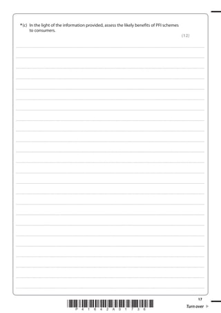 17
*P41642A01736* Turn over
*(c) In the light of the information provided, assess the likely benefits of PFI schemes
to consumers.
(12)
....................................................................................................................................................................................................................................................................................
....................................................................................................................................................................................................................................................................................
....................................................................................................................................................................................................................................................................................
....................................................................................................................................................................................................................................................................................
....................................................................................................................................................................................................................................................................................
....................................................................................................................................................................................................................................................................................
....................................................................................................................................................................................................................................................................................
....................................................................................................................................................................................................................................................................................
....................................................................................................................................................................................................................................................................................
....................................................................................................................................................................................................................................................................................
....................................................................................................................................................................................................................................................................................
....................................................................................................................................................................................................................................................................................
....................................................................................................................................................................................................................................................................................
....................................................................................................................................................................................................................................................................................
....................................................................................................................................................................................................................................................................................
....................................................................................................................................................................................................................................................................................
....................................................................................................................................................................................................................................................................................
....................................................................................................................................................................................................................................................................................
....................................................................................................................................................................................................................................................................................
....................................................................................................................................................................................................................................................................................
....................................................................................................................................................................................................................................................................................
....................................................................................................................................................................................................................................................................................
....................................................................................................................................................................................................................................................................................
....................................................................................................................................................................................................................................................................................
 
