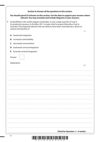 2
*P41642A0236*
Section A: Answer all the questions in this section.
You should spend 35 minutes on this section. Use the data to support your answers where
relevant. You may annotate and include diagrams in your answers.
1 ArcelorMittal is the world's biggest steelmaker. It uses a large quantity of coal in
its production process. In October 2011 it made a bid to acquire Macarthur Coal in
Australia. The proposed takeover bid was likely to have been motivated by a desire to
achieve the benefits of
(1)
A horizontal integration
B increased contestability
C decreased concentration
D backwards vertical integration
E forwards vertical integration
Answer
Explanation
(3)
....................................................................................................................................................................................................................................................................................
....................................................................................................................................................................................................................................................................................
....................................................................................................................................................................................................................................................................................
....................................................................................................................................................................................................................................................................................
....................................................................................................................................................................................................................................................................................
....................................................................................................................................................................................................................................................................................
....................................................................................................................................................................................................................................................................................
....................................................................................................................................................................................................................................................................................
....................................................................................................................................................................................................................................................................................
....................................................................................................................................................................................................................................................................................
....................................................................................................................................................................................................................................................................................
....................................................................................................................................................................................................................................................................................
....................................................................................................................................................................................................................................................................................
(Total for Question 1 = 4 marks)
 
