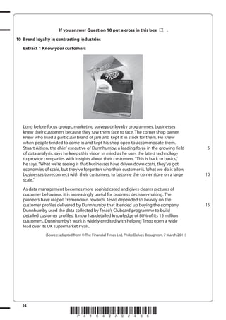24
*P41642A02436*
If you answer Question 10 put a cross in this box .
10 Brand loyalty in contrasting industries
Extract 1 Know your customers
Long before focus groups, marketing surveys or loyalty programmes, businesses
knew their customers because they saw them face to face. The corner shop owner
knew who liked a particular brand of jam and kept it in stock for them. He knew
when people tended to come in and kept his shop open to accommodate them.
Stuart Aitken, the chief executive of Dunnhumby, a leading force in the growing field
of data analysis, says he keeps this vision in mind as he uses the latest technology
to provide companies with insights about their customers.“This is back to basics,”
he says.“What we’re seeing is that businesses have driven down costs, they’ve got
economies of scale, but they’ve forgotten who their customer is. What we do is allow
businesses to reconnect with their customers, to become the corner store on a large
scale.”
As data management becomes more sophisticated and gives clearer pictures of
customer behaviour, it is increasingly useful for business decision-making. The
pioneers have reaped tremendous rewards. Tesco depended so heavily on the
customer profiles delivered by Dunnhumby that it ended up buying the company.
Dunnhumby used the data collected by Tesco’s Clubcard programme to build
detailed customer profiles. It now has detailed knowledge of 80% of its 15 million
customers. Dunnhumby’s work is widely credited with helping Tesco open a wide
lead over its UK supermarket rivals.
(Source: adapted from © The Financial Times Ltd, Philip Delves Broughton, 7 March 2011)
5
10
15
 