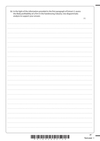 27
*P41642A02736* Turn over
(b) In the light of the information provided in the first paragraph of Extract 2, assess
the likely profitability of a firm in the hairdressing industry. Use diagrammatic
analysis to support your answer.
(8)
....................................................................................................................................................................................................................................................................................
....................................................................................................................................................................................................................................................................................
....................................................................................................................................................................................................................................................................................
....................................................................................................................................................................................................................................................................................
....................................................................................................................................................................................................................................................................................
....................................................................................................................................................................................................................................................................................
....................................................................................................................................................................................................................................................................................
....................................................................................................................................................................................................................................................................................
....................................................................................................................................................................................................................................................................................
....................................................................................................................................................................................................................................................................................
....................................................................................................................................................................................................................................................................................
....................................................................................................................................................................................................................................................................................
....................................................................................................................................................................................................................................................................................
....................................................................................................................................................................................................................................................................................
....................................................................................................................................................................................................................................................................................
....................................................................................................................................................................................................................................................................................
....................................................................................................................................................................................................................................................................................
....................................................................................................................................................................................................................................................................................
....................................................................................................................................................................................................................................................................................
....................................................................................................................................................................................................................................................................................
....................................................................................................................................................................................................................................................................................
....................................................................................................................................................................................................................................................................................
....................................................................................................................................................................................................................................................................................
 