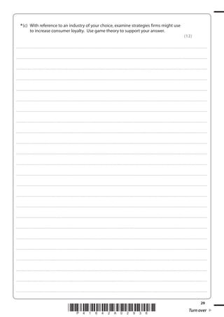 29
*P41642A02936* Turn over
*(c) With reference to an industry of your choice, examine strategies firms might use
to increase consumer loyalty. Use game theory to support your answer.
(12)
....................................................................................................................................................................................................................................................................................
....................................................................................................................................................................................................................................................................................
....................................................................................................................................................................................................................................................................................
....................................................................................................................................................................................................................................................................................
....................................................................................................................................................................................................................................................................................
....................................................................................................................................................................................................................................................................................
....................................................................................................................................................................................................................................................................................
....................................................................................................................................................................................................................................................................................
....................................................................................................................................................................................................................................................................................
....................................................................................................................................................................................................................................................................................
....................................................................................................................................................................................................................................................................................
....................................................................................................................................................................................................................................................................................
....................................................................................................................................................................................................................................................................................
....................................................................................................................................................................................................................................................................................
....................................................................................................................................................................................................................................................................................
....................................................................................................................................................................................................................................................................................
....................................................................................................................................................................................................................................................................................
....................................................................................................................................................................................................................................................................................
....................................................................................................................................................................................................................................................................................
....................................................................................................................................................................................................................................................................................
....................................................................................................................................................................................................................................................................................
....................................................................................................................................................................................................................................................................................
....................................................................................................................................................................................................................................................................................
....................................................................................................................................................................................................................................................................................
 