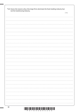 32
*P41642A03236*
*(d) Assess the reasons why a few large firms dominate the food retailing industry but
not the hairdressing industry.
(16)
....................................................................................................................................................................................................................................................................................
....................................................................................................................................................................................................................................................................................
....................................................................................................................................................................................................................................................................................
....................................................................................................................................................................................................................................................................................
....................................................................................................................................................................................................................................................................................
....................................................................................................................................................................................................................................................................................
....................................................................................................................................................................................................................................................................................
....................................................................................................................................................................................................................................................................................
....................................................................................................................................................................................................................................................................................
....................................................................................................................................................................................................................................................................................
....................................................................................................................................................................................................................................................................................
....................................................................................................................................................................................................................................................................................
....................................................................................................................................................................................................................................................................................
....................................................................................................................................................................................................................................................................................
....................................................................................................................................................................................................................................................................................
....................................................................................................................................................................................................................................................................................
....................................................................................................................................................................................................................................................................................
....................................................................................................................................................................................................................................................................................
....................................................................................................................................................................................................................................................................................
....................................................................................................................................................................................................................................................................................
....................................................................................................................................................................................................................................................................................
....................................................................................................................................................................................................................................................................................
....................................................................................................................................................................................................................................................................................
....................................................................................................................................................................................................................................................................................
 