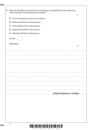 4
*P41642A0436*
3 Which of the following characteristics is shared by a monopolist and a firm operating
under conditions of monopolistic competition?
(1)
A Low or no barriers to entry to the industry
B Productive efficiency in the long run
C Some degree of price setting power
D Supernormal profits in the long run
E Allocative efficiency in the long run
Answer
Explanation
(3)
....................................................................................................................................................................................................................................................................................
....................................................................................................................................................................................................................................................................................
....................................................................................................................................................................................................................................................................................
....................................................................................................................................................................................................................................................................................
....................................................................................................................................................................................................................................................................................
....................................................................................................................................................................................................................................................................................
....................................................................................................................................................................................................................................................................................
....................................................................................................................................................................................................................................................................................
....................................................................................................................................................................................................................................................................................
....................................................................................................................................................................................................................................................................................
(Total for Question 3 = 4 marks)
 