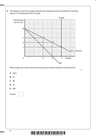 6
*P41642A0636*
4 The diagram shows the supply, demand and marginal revenue schedules for parking
spaces in a local government car park.
0
J
K
F
W
V
G
H
L
AR = demand
MR
Z T Output
Supply
Cost/revenue
per unit (£)
What single price will ensure that the local government maximises total revenue?
(1)
A Zero
B 0J
C 0K
D 0F
E 0W
Answer
 