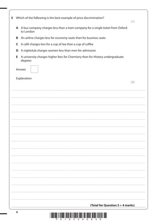 8
*P41642A0836*
5 Which of the following is the best example of price discrimination?
(1)
A A bus company charges less than a train company for a single ticket from Oxford
to London
B An airline charges less for economy seats than for business seats
C A café charges less for a cup of tea than a cup of coffee
D A nightclub charges women less than men for admission
E A university charges higher fees for Chemistry than for History undergraduate
degrees
Answer
Explanation
(3)
....................................................................................................................................................................................................................................................................................
....................................................................................................................................................................................................................................................................................
....................................................................................................................................................................................................................................................................................
....................................................................................................................................................................................................................................................................................
....................................................................................................................................................................................................................................................................................
....................................................................................................................................................................................................................................................................................
....................................................................................................................................................................................................................................................................................
....................................................................................................................................................................................................................................................................................
....................................................................................................................................................................................................................................................................................
....................................................................................................................................................................................................................................................................................
....................................................................................................................................................................................................................................................................................
....................................................................................................................................................................................................................................................................................
....................................................................................................................................................................................................................................................................................
....................................................................................................................................................................................................................................................................................
....................................................................................................................................................................................................................................................................................
....................................................................................................................................................................................................................................................................................
(Total for Question 5 = 4 marks)
 