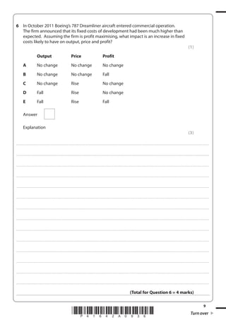 9
*P41642A0936* Turn over
6 In October 2011 Boeing’s 787 Dreamliner aircraft entered commercial operation.
The firm announced that its fixed costs of development had been much higher than
expected. Assuming the firm is profit maximising, what impact is an increase in fixed
costs likely to have on output, price and profit?
(1)
Output Price Profit
A No change No change No change
B No change No change Fall
C No change Rise No change
D Fall Rise No change
E Fall Rise Fall
Answer
Explanation
(3)
....................................................................................................................................................................................................................................................................................
....................................................................................................................................................................................................................................................................................
....................................................................................................................................................................................................................................................................................
....................................................................................................................................................................................................................................................................................
....................................................................................................................................................................................................................................................................................
....................................................................................................................................................................................................................................................................................
....................................................................................................................................................................................................................................................................................
....................................................................................................................................................................................................................................................................................
....................................................................................................................................................................................................................................................................................
....................................................................................................................................................................................................................................................................................
....................................................................................................................................................................................................................................................................................
....................................................................................................................................................................................................................................................................................
....................................................................................................................................................................................................................................................................................
....................................................................................................................................................................................................................................................................................
(Total for Question 6 = 4 marks)
 