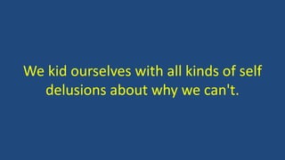 We kid ourselves with all kinds of self
delusions about why we can't.
 