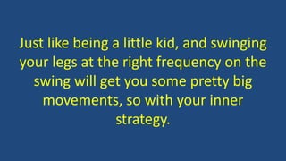 Just like being a little kid, and swinging
your legs at the right frequency on the
swing will get you some pretty big
movements, so with your inner
strategy.
 