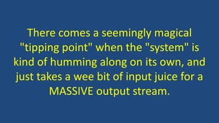 There comes a seemingly magical
"tipping point" when the "system" is
kind of humming along on its own, and
just takes a wee bit of input juice for a
MASSIVE output stream.
 