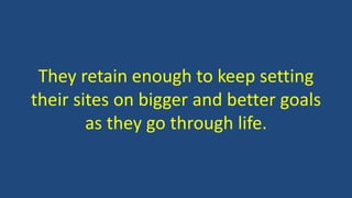 They retain enough to keep setting
their sites on bigger and better goals
as they go through life.
 
