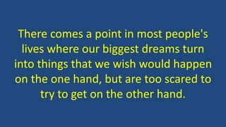 There comes a point in most people's
lives where our biggest dreams turn
into things that we wish would happen
on the one hand, but are too scared to
try to get on the other hand.
 