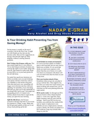NADAP E-GRAM
                                  Navy Alcohol and Drug Abuse Prevention


Is Your Drinking Habit Preventing You from
Saving Money?
                                                                                                  IN THIS ISSUE
Saving money is usually on the top of
everyone’s list for the New Year. A night                                                      1 IS YOUR DRINKING HABIT
out with friends can fun, but can also                                                          PREVENTING YOU FROM
become costly. Here are few suggestions on                                                         SAVING MONEY?
having a fun and safe night out while
drinking, without it causing financial                                                          2 SAILORS CAUTIONED
                                                                                                AFTER LEGALIZATION OF
problems.
                                                                                                     MARIJUANA
                                                 Avoid drinks in certain environments.
Don’t bring a lot of money with you. This        It’s cool if you have drinks at a buddy’s      3 STAY EDUCATED IN 2013
may sound simple but it’s very effective.        place or the local pub, but you may want to
Try to only bring an estimate of money you       think twice at dinner. It’s no secret that     3 PERSONAL READINESS
need for the night in your wallet, along with                                                   SUMMITS ARE FOR YOUR
                                                 drinks are much more expensive with
your ID. That means no credit cards. Keep                                                              BENEFIT
                                                 dinner than they are at home or in a pub.
an extra $20 or so in your back pocket for       Two beers at a restaurant with dinner will     4 NAVY MEDICINE ROLLS
the cab ride home.                               cost you much more than two beers in your      OUT NEW CAMPAIGN TO
                                                 living room.                                  DETER USE OF ‘BATH SALTS’
No matter how good your intentions are
before you drink, once you start drinking,       Pick your location ahead of time.             5 REVISED SYNTHETIC DRUG
your money will have much less value to          Sometimes when you go out, you plan to        TESTING OPERATING GUIDE
you. Whether it’s the mood or the good           just go with the flow. That might be fun,     5 DEFY CONDUCTS TRAIN-
vibes that catch up to you, something will       but when you realize how much money you          THE-TRAINER EVENTS
trigger you to become care free with your        spent on taking cabs around town, you’ll
spending. So remember, if you only bring         wish that you did some planning before the      6 SUBSTANCE ABUSE
$40 with you, then you’ll only spend $40. If     night started.                                 PREVENTION PLAN 2013
you bring $100 “just in case” you might end
up spending all of it. It’s better to be         DUIs can be costly. Go through one DUI,        7 FANS DON’T LET FANS
                                                 and you’ll know what a financial pinch              DRIVE DRUNK
realistic ahead of time than to regret all the
money you spent the next morning.                really is. Court costs, legal fees, fines,
                                                 higher insurance rates all come with the
Split the bill always. Just because              package. And if your DUI involves an
everyone is having a fun time it’s no excuse     accident, you could also face medical bills
for someone to “forget” to pay. Make sure        and car repair or replacement costs.
the bill gets paid equally so that you’re not    Whether you are a single person, married,     Find us on Facebook.
always stuck picking up the tab.                 or have a family, the money you spend on a    https://www.facebook.
                                                 DUI could go a long way towards other
                                                 things in your life.                             com/USN.NADAP

 www.nadap.navy.mil                                                                                January 2013 ● Page 1
 