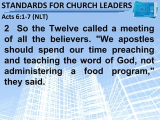 STANDARDS FOR CHURCH LEADERS
Acts 6:1-7 (NLT)
2 So the Twelve called a meeting
of all the believers. "We apostles
should spend our time preaching
and teaching the word of God, not
administering a food program,"
they said.
 