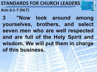 STANDARDS FOR CHURCH LEADERS
Acts 6:1-7 (NLT)
3     "Now look around among
yourselves, brothers, and select
seven men who are well respected
and are full of the Holy Spirit and
wisdom. We will put them in charge
of this business.
 
