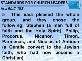 STANDARDS FOR CHURCH LEADERS
Acts 6:1-7 (NLT)
5 This idea pleased the whole
group, and they chose the
following: Stephen (a man full of
faith and the Holy Spirit), Philip,
Procorus,     Nicanor,      Timon,
Parmenas, and Nicolas of Antioch
(a Gentile convert to the Jewish
faith, who had now become a
Christian).
 