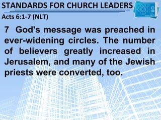 STANDARDS FOR CHURCH LEADERS
Acts 6:1-7 (NLT)
7 God's message was preached in
ever-widening circles. The number
of believers greatly increased in
Jerusalem, and many of the Jewish
priests were converted, too.
 
