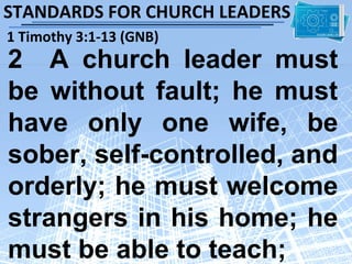 STANDARDS FOR CHURCH LEADERS
1 Timothy 3:1-13 (GNB)
2 A church leader must
be without fault; he must
have only one wife, be
sober, self-controlled, and
orderly; he must welcome
strangers in his home; he
must be able to teach;
 