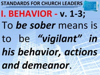 STANDARDS FOR CHURCH LEADERS

I. BEHAVIOR - v. 1-3;
To be sober means is
to be “vigilant” in
his behavior, actions
and demeanor.
 