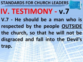 STANDARDS FOR CHURCH LEADERS

IV. TESTIMONY - v.7
V.7 - He should be a man who is
respected by the people OUTSIDE
the church, so that he will not be
disgraced and fall into the Devil's
trap.
 