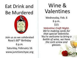 Eat Drink and                 Wine &
Be Murdered                  Valentines
                               Wednesday, Feb. 6
                                      6 p.m.
                                       $15
                             Valentine Craft Night.
                            We’re making cards for
                             that special Valentine.
Join us as we celebrated   You’re welcome to bring a
  Rose’s 60th Birthday      bottle of wine, we have
                               the cork screw and
         6 p.m.                      glasses.
 Saturday, February 16
www.junctioncityac.org
 