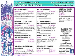 C.L. HOOVER OPERA HOUSE                                       BOX OFFICE: 785-238-3906
2013 WINTER & SPRING EVENTS                                     www.jcoperahouse.org

CHARLOTTE’S WEB                       REZA: ILLUSIONIST                     COLONIAL CLASSIC
January 27             [3:00 pm]      March 14           [7:30 pm]          FILM: THE STING
TheatreWorks USA presents E.B.        An amazing mixture of light,          May 26
White’s beloved story of              sound and today’s most                [3:00 pm]
friendship, bravery & selfless love   incredible magic                      Academy Award-winning
                                                                            caper starring Paul
                                                                            Newman and Robert
COLONIAL CLASSIC FILM:                LET ME BE FRANK –                     Redford
SLEEPLESS IN SEATTLE                  AN EVENING WITH SINATRA
February 9             [7:30 pm]      April 13              [7:30 pm]
Timeless coast-to-coast romantic      Steve Shininger and his his ‘little
comedy starring Tom Hanks & Meg       big band’ perform a tribute to           CLASSES @ THE
Ryan, inspired by “An Affair to       Frank Sinatra – a delight for all        OPERA HOUSE
Remember”                             ages
                                                                                    ZUMBA!
COMMUNITY THEATER:                    3 DIVAS AND A MIC                       Tues & Thurs 9-10 am
                                                                                  Sat 10-11 am
THE MIRACLE WORKER                    May 4                 [7:30 pm]
February 15-16         [7:30 pm]      Comics Just June, Barbara Carlyle
February 17            [2:00 pm]      & Julie Scoggins put the “D” in           KINDERMUSIK
                                                                                       Sat
                                      Diva
                                                                               9-9:30 am (Ages 2-4)
                                                                              9:30-10 am (Ages 4-6)
TALLGRASS FILM FESTIVAL               COMMUNITY THEATER:
ROAD SHOW                             INTO THE WOODS                        Follow us on Facebook
March 1              [7:30 pm]        May 10-11             [7:30 pm]       for the latest Opera
A selection of independent short      May 12                [2:00 pm]       House news, events
dramas & documentary films                                                  and discounts
 