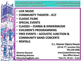 C.L. HOOVER OPERA HOUSE         BOX OFFICE: 785-238-3906
2013 WINTER & SPRING EVENTS       www.jcoperahouse.org

• LIVE MUSIC
• COMMUNITY THEATER - JCLT
• CLASSIC FILMS
• SPECIAL EVENTS
• CLASSES – ZUMBA & KINDERMUSIK
• CHILDREN’S PROGRAMMING
• FREE EVENTS – ACOUSTIC JUNCTION &
  COMMUNITY BAND CONCERTS
• RENTALS
                              C.L. Hoover Opera House
                                  135 W. 7th, Junction City
                                            785-238-3906
Shannon Rosauer                   www.jcoperahouse.org
Marketing Director                      Box Office Hours:
OHmarketing@jcks.com               Tues-Fri, 10 am – 5 pm
 
