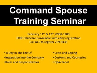 February 11th & 12th, 0900-1200
         FREE Childcare is available with early registration
                   Call ACS to register 239-9435


• A Day In The Life Of               • Crisis and Coping
•Integration into the Company        • Customs and Courtesies
•Roles and Responsibilities          • Q&A Panel
 