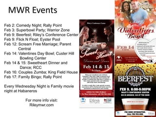 MWR Events
Feb 2: Comedy Night; Rally Point
Feb 3: Superbowl Party; Warrior Zone
Feb 9: Beerfest; Riley’s Conference Center
Feb 9: Flick N Float; Eyster Pool
Feb 12: Scream Free Marriage; Parent
        Central
Feb 14: Valentines Day Bowl; Custer Hill
         Bowling Center
Feb 14 & 15: Sweetheart Dinner and
         Dance; RCC
Feb 16: Couples Zumba; King Field House
Feb 17: Family Bingo; Rally Point

Every Wednesday Night is Family movie
night at Habaneros

            For more info visit:
              Rileymwr.com
 