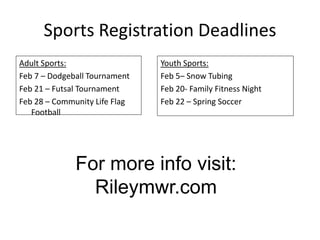Sports Registration Deadlines
Adult Sports:                  Youth Sports:
Feb 7 – Dodgeball Tournament   Feb 5– Snow Tubing
Feb 21 – Futsal Tournament     Feb 20- Family Fitness Night
Feb 28 – Community Life Flag   Feb 22 – Spring Soccer
   Football




              For more info visit:
                Rileymwr.com
 