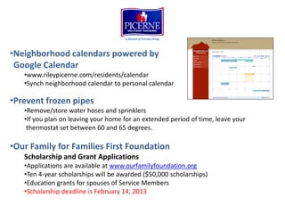 •Neighborhood calendars powered by
 Google Calendar
   •www.rileypicerne.com/residents/calendar
   •Synch neighborhood calendar to personal calendar

•Prevent frozen pipes
   •Remove/store water hoses and sprinklers
   •If you plan on leaving your home for an extended period of time, leave your
    thermostat set between 60 and 65 degrees.

•Our Family for Families First Foundation
   Scholarship and Grant Applications
   •Applications are available at www.ourfamilyfoundation.org
   •Ten 4-year scholarships will be awarded ($50,000 scholarships)
   •Education grants for spouses of Service Members
   •Scholarship deadline is February 14, 2013
 
