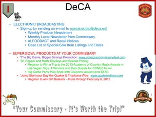 DeCA
• ELECTRONIC BROADCASTING
    • Sign-up by sending an e-mail to marcie.scipio@deca.mil
         • Weekly Produce Newsletters
         • Monthly Local Newsletter from Commissary
         • ALFOODACT and Recall Notices
         • Case Lot or Special Sale Item Listings and Dates

• SUPER BOWL PRODUCTS AT YOUR COMMISSARY
    • “The Big Game, Bigger Savings Promotion: www.conagracommissarydeal.com
    • Dr. Pepper and Motts Displays and Special Pricing
         • Register to Win a Trip to the 2013 Academy of Country Music Awards in
           Las Vegas Trips. 4 Winners and their Guests for CONUS to win.
         • Big Game Party Play Book with Coupons valued up to $8.50
    • “Jump Start your Day the Quaker & Tropicana Way: www.quakermilitary.com
         • Register to win Gift Baskets – Runs through February 6, 2013
 
