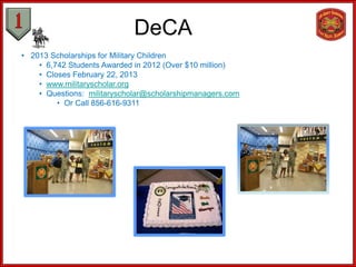 DeCA
• 2013 Scholarships for Military Children
    • 6,742 Students Awarded in 2012 (Over $10 million)
    • Closes February 22, 2013
    • www.militaryscholar.org
    • Questions: militaryscholar@scholarshipmanagers.com
         • Or Call 856-616-9311
 