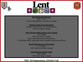 Ash Wednesday Masses
                          Wed. 13 Feb
             1200 & 1800 Masses at St. Mary’s Chapel

                Stations of the Cross Devotions
            Fridays, 15 & 22 Feb, 1, 8, 15, & 22 March
                    1730 at St. Mary’s Chapel

          Holy Thursday Mass of the Lord’s Supper
                           Thur. 28 Mar
                    1800 at St. Mary’s Chapel.
             If you cannot attend the evening Mass,
a 1200 Mass will be celebrated at the Hospital Chapel (second floor).

                Good Friday Service of the Cross
                          Fri. 29 Mar
                 1200-1500 at St. Mary’s Chapel

                   Holy Saturday (Easter Vigil)
                           Sat. 30 Mar
                    1730 at St. Mary’s Chapel

          POC- CH Kazarnowicz, 270-874-7132
 